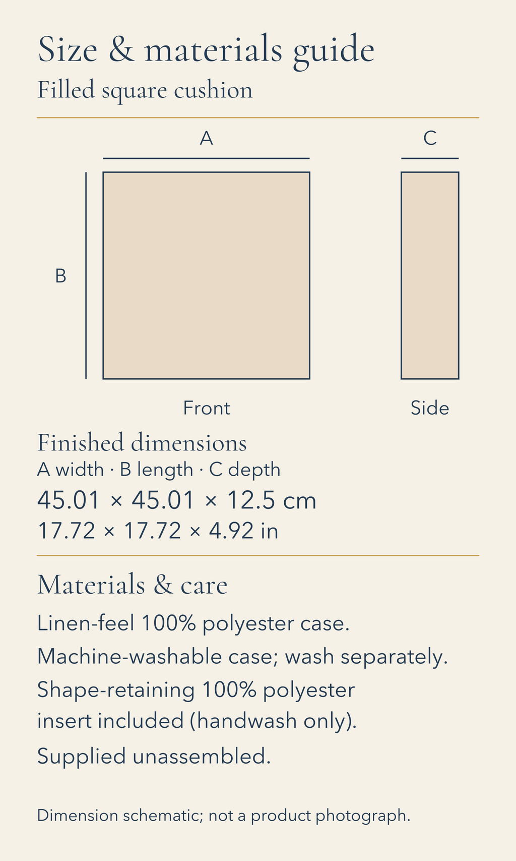 Filled square cushion. Size and materials guide. Finished width, length and depth: 45.01 by 45.01 by 12.5 centimetres; 17.72 by 17.72 by 4.92 inches. Linen-feel 100% polyester case. Machine-washable case; wash separately. Shape-retaining 100% polyester insert included (handwash only). Supplied unassembled. Front and side dimension envelopes shown to one common scale. No physical sample or photographic appearance is represented.
