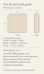 Filled square cushion. Size and materials guide. Finished width, length and depth: 45.01 by 45.01 by 12.5 centimetres; 17.72 by 17.72 by 4.92 inches. Linen-feel 100% polyester case. Machine-washable case; wash separately. Shape-retaining 100% polyester insert included (handwash only). Supplied unassembled. Front and side dimension envelopes shown to one common scale. No physical sample or photographic appearance is represented.